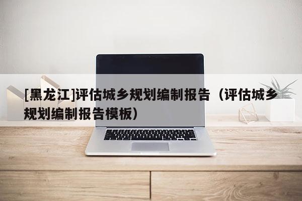 [黑龍江]評估城鄉(xiāng)規(guī)劃編制報告（評估城鄉(xiāng)規(guī)劃編制報告模板）