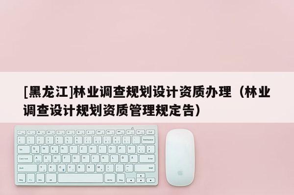 [黑龍江]林業(yè)調(diào)查規(guī)劃設計資質(zhì)辦理（林業(yè)調(diào)查設計規(guī)劃資質(zhì)管理規(guī)定告）
