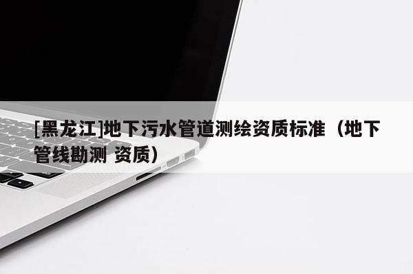 [黑龍江]地下污水管道測(cè)繪資質(zhì)標(biāo)準(zhǔn)（地下管線勘測(cè) 資質(zhì)）