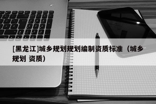 [黑龍江]城鄉(xiāng)規(guī)劃規(guī)劃編制資質(zhì)標準（城鄉(xiāng)規(guī)劃 資質(zhì)）