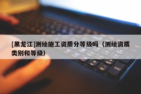 [黑龍江]測(cè)繪施工資質(zhì)分等級(jí)嗎（測(cè)繪資質(zhì)類別和等級(jí)）