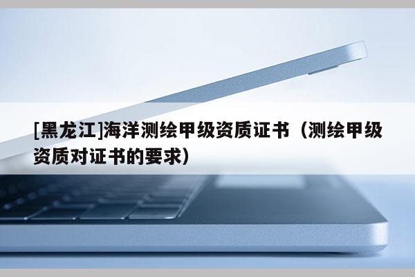 [黑龍江]海洋測繪甲級資質(zhì)證書（測繪甲級資質(zhì)對證書的要求）