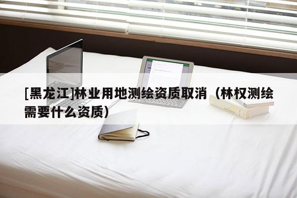[黑龍江]林業(yè)用地測繪資質(zhì)取消（林權(quán)測繪需要什么資質(zhì)）