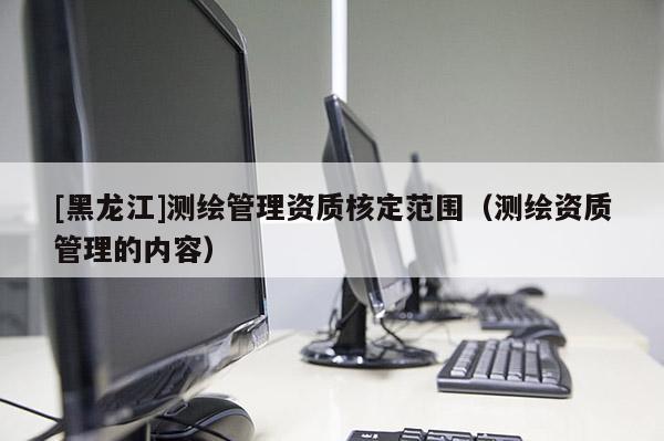 [黑龍江]測繪管理資質(zhì)核定范圍（測繪資質(zhì)管理的內(nèi)容）