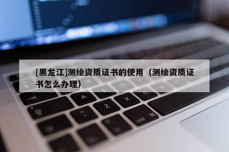 [黑龍江]測(cè)繪資質(zhì)證書的使用（測(cè)繪資質(zhì)證書怎么辦理）