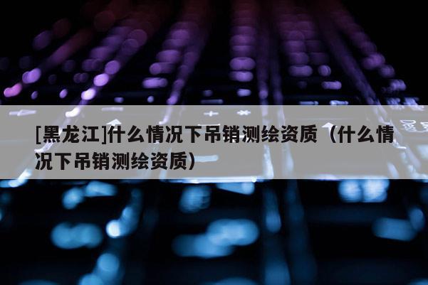 [黑龍江]什么情況下吊銷測(cè)繪資質(zhì)（什么情況下吊銷測(cè)繪資質(zhì)）