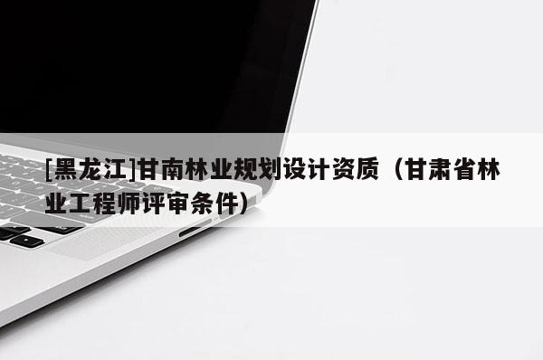 [黑龍江]甘南林業(yè)規(guī)劃設(shè)計資質(zhì)（甘肅省林業(yè)工程師評審條件）