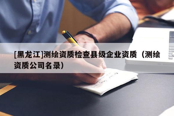 [黑龍江]測繪資質(zhì)檢查縣級企業(yè)資質(zhì)（測繪資質(zhì)公司名錄）