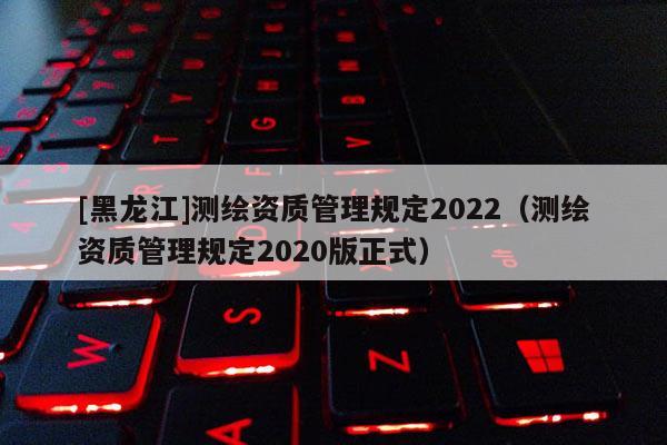 [黑龍江]測繪資質(zhì)管理規(guī)定2022（測繪資質(zhì)管理規(guī)定2020版正式）