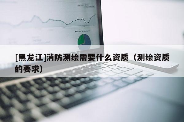 [黑龍江]消防測(cè)繪需要什么資質(zhì)（測(cè)繪資質(zhì)的要求）