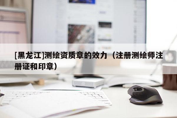 [黑龍江]測繪資質(zhì)章的效力（注冊測繪師注冊證和印章）