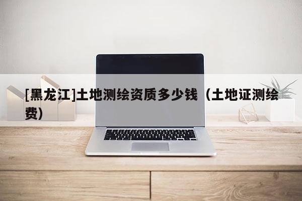 [黑龍江]土地測繪資質(zhì)多少錢（土地證測繪費）
