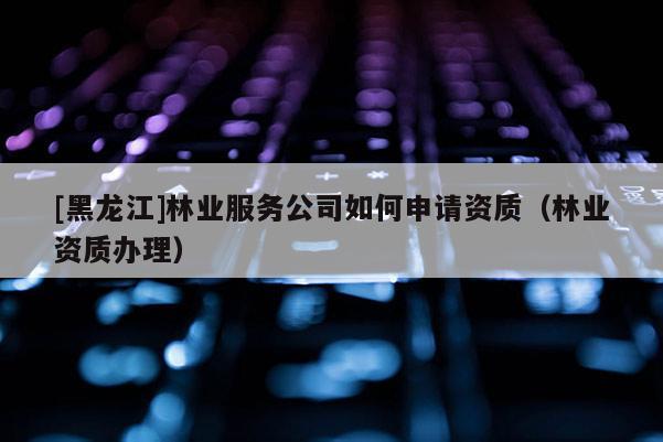 [黑龍江]林業(yè)服務(wù)公司如何申請(qǐng)資質(zhì)（林業(yè)資質(zhì)辦理）