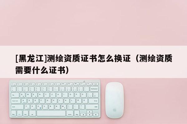 [黑龍江]測繪資質(zhì)證書怎么換證（測繪資質(zhì)需要什么證書）