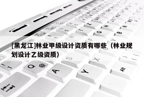 [黑龍江]林業(yè)甲級設(shè)計(jì)資質(zhì)有哪些（林業(yè)規(guī)劃設(shè)計(jì)乙級資質(zhì)）