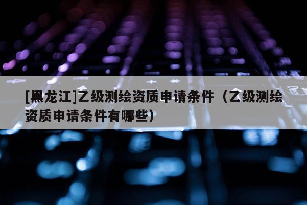 [黑龍江]乙級測繪資質(zhì)申請條件（乙級測繪資質(zhì)申請條件有哪些）