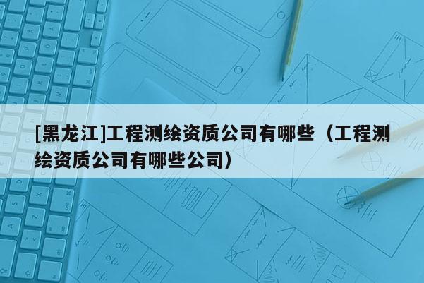 [黑龍江]工程測繪資質(zhì)公司有哪些（工程測繪資質(zhì)公司有哪些公司）