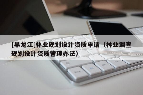 [黑龍江]林業(yè)規(guī)劃設(shè)計(jì)資質(zhì)申請(qǐng)（林業(yè)調(diào)查規(guī)劃設(shè)計(jì)資質(zhì)管理辦法）