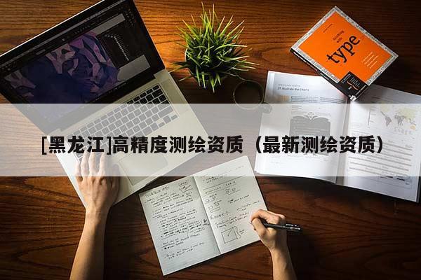 [黑龍江]高精度測(cè)繪資質(zhì)（最新測(cè)繪資質(zhì)）