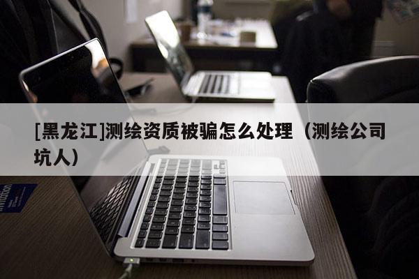 [黑龍江]測(cè)繪資質(zhì)被騙怎么處理（測(cè)繪公司坑人）