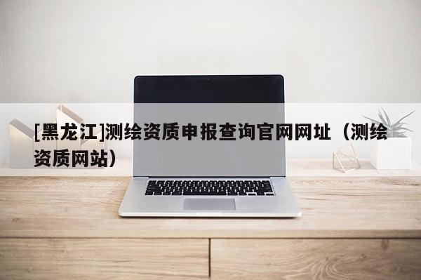 [黑龍江]測(cè)繪資質(zhì)申報(bào)查詢官網(wǎng)網(wǎng)址（測(cè)繪資質(zhì)網(wǎng)站）