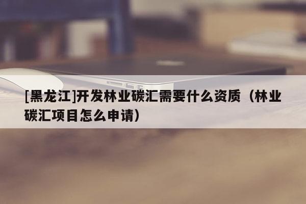 [黑龍江]開發(fā)林業(yè)碳匯需要什么資質(zhì)（林業(yè)碳匯項(xiàng)目怎么申請(qǐng)）
