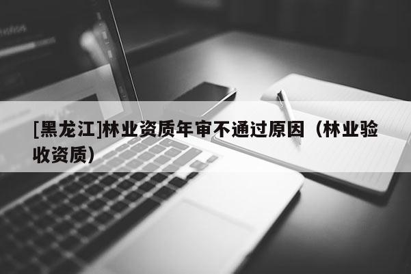 [黑龍江]林業(yè)資質(zhì)年審不通過原因（林業(yè)驗(yàn)收資質(zhì)）
