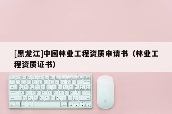 [黑龍江]中國林業(yè)工程資質申請書（林業(yè)工程資質證書）
