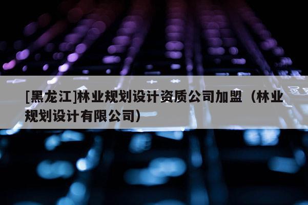 [黑龍江]林業(yè)規(guī)劃設計資質公司加盟（林業(yè)規(guī)劃設計有限公司）