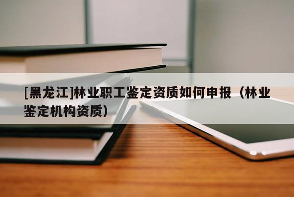 [黑龍江]林業(yè)職工鑒定資質(zhì)如何申報(bào)（林業(yè)鑒定機(jī)構(gòu)資質(zhì)）