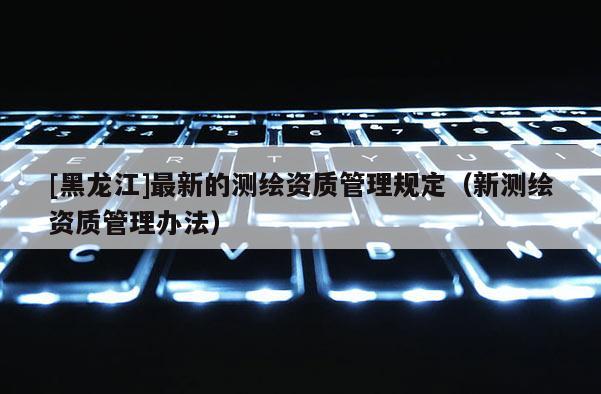 [黑龍江]最新的測繪資質(zhì)管理規(guī)定（新測繪資質(zhì)管理辦法）