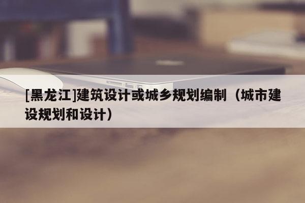 [黑龍江]建筑設計或城鄉(xiāng)規(guī)劃編制（城市建設規(guī)劃和設計）