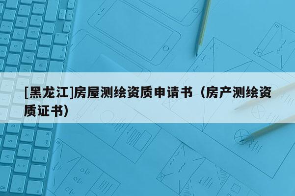 [黑龍江]房屋測(cè)繪資質(zhì)申請(qǐng)書（房產(chǎn)測(cè)繪資質(zhì)證書）