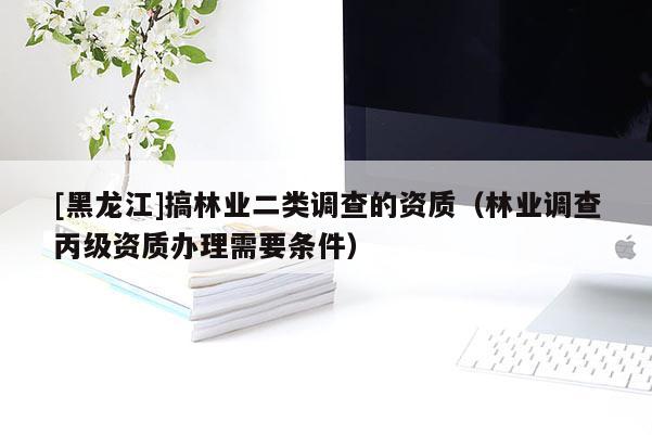 [黑龍江]搞林業(yè)二類調(diào)查的資質(zhì)（林業(yè)調(diào)查丙級(jí)資質(zhì)辦理需要條件）