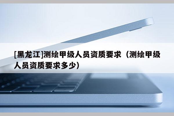 [黑龍江]測繪甲級人員資質(zhì)要求（測繪甲級人員資質(zhì)要求多少）