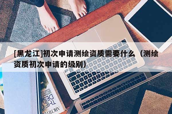 [黑龍江]初次申請測繪資質(zhì)需要什么（測繪資質(zhì)初次申請的級別）