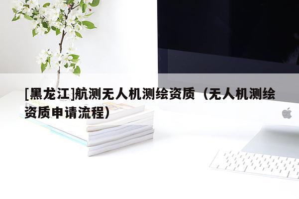 [黑龍江]航測無人機測繪資質(zhì)（無人機測繪資質(zhì)申請流程）