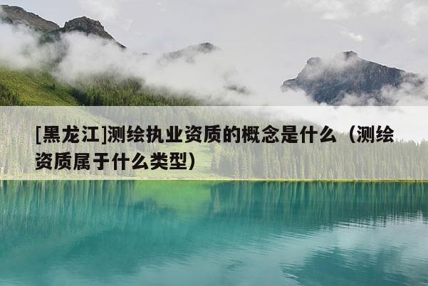 [黑龍江]測繪執(zhí)業(yè)資質(zhì)的概念是什么（測繪資質(zhì)屬于什么類型）