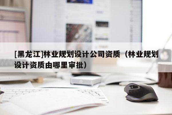 [黑龍江]林業(yè)規(guī)劃設(shè)計(jì)公司資質(zhì)（林業(yè)規(guī)劃設(shè)計(jì)資質(zhì)由哪里審批）