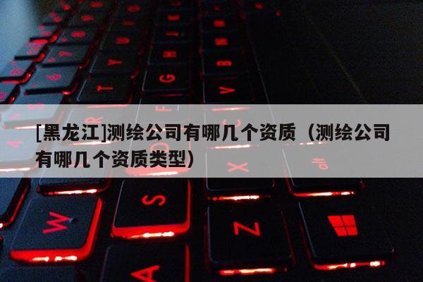 [黑龍江]測繪公司有哪幾個(gè)資質(zhì)（測繪公司有哪幾個(gè)資質(zhì)類型）