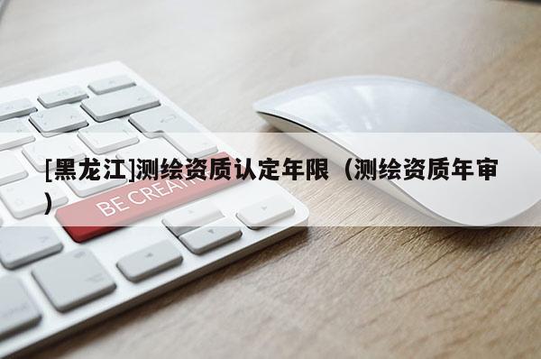 [黑龍江]測(cè)繪資質(zhì)認(rèn)定年限（測(cè)繪資質(zhì)年審）