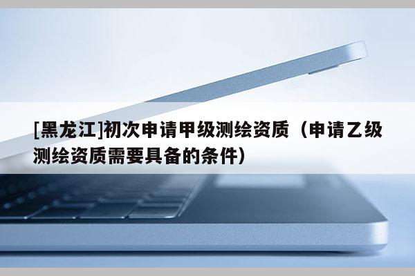 [黑龍江]初次申請甲級測繪資質(zhì)（申請乙級測繪資質(zhì)需要具備的條件）