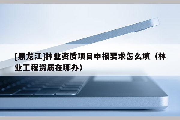 [黑龍江]林業(yè)資質(zhì)項(xiàng)目申報(bào)要求怎么填（林業(yè)工程資質(zhì)在哪辦）