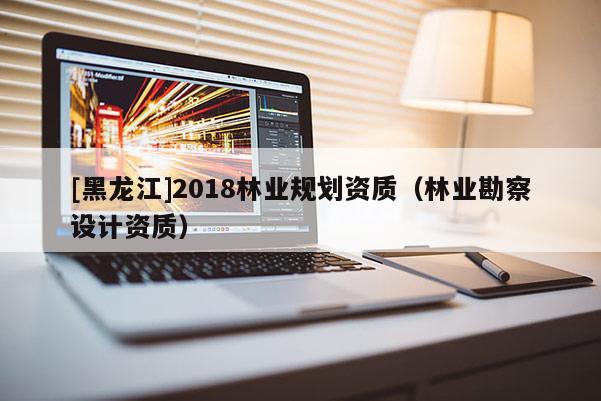 [黑龍江]2018林業(yè)規(guī)劃資質(zhì)（林業(yè)勘察設(shè)計(jì)資質(zhì)）