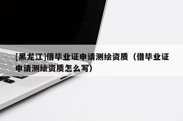 [黑龍江]借畢業(yè)證申請(qǐng)測(cè)繪資質(zhì)（借畢業(yè)證申請(qǐng)測(cè)繪資質(zhì)怎么寫）