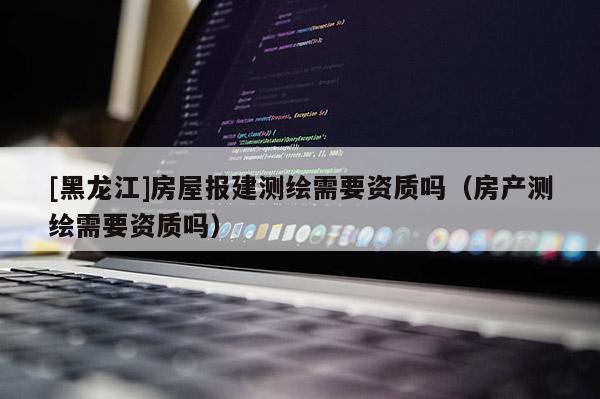 [黑龍江]房屋報建測繪需要資質(zhì)嗎（房產(chǎn)測繪需要資質(zhì)嗎）