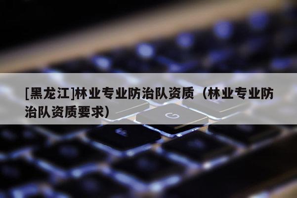 [黑龍江]林業(yè)專(zhuān)業(yè)防治隊(duì)資質(zhì)（林業(yè)專(zhuān)業(yè)防治隊(duì)資質(zhì)要求）