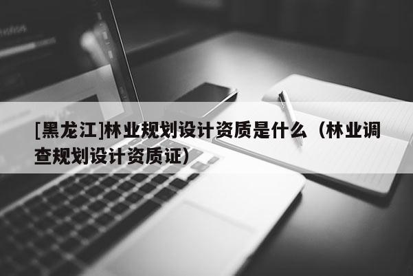 [黑龍江]林業(yè)規(guī)劃設(shè)計(jì)資質(zhì)是什么（林業(yè)調(diào)查規(guī)劃設(shè)計(jì)資質(zhì)證）