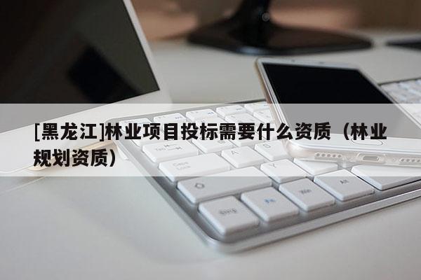 [黑龍江]林業(yè)項目投標(biāo)需要什么資質(zhì)（林業(yè)規(guī)劃資質(zhì)）