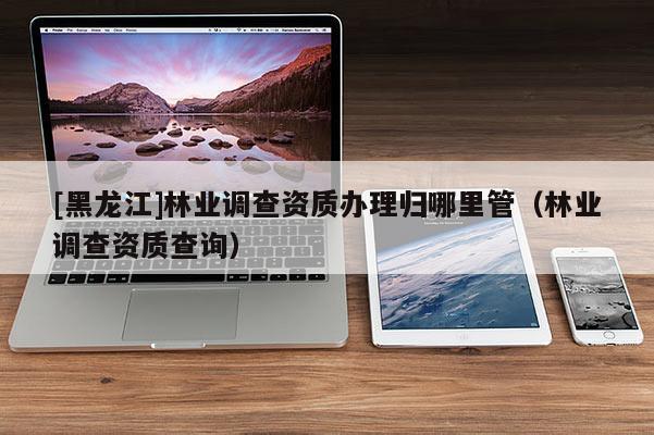 [黑龍江]林業(yè)調(diào)查資質(zhì)辦理歸哪里管（林業(yè)調(diào)查資質(zhì)查詢）
